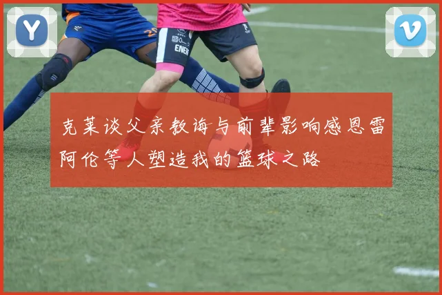 克莱谈父亲教诲与前辈影响感恩雷阿伦等人塑造我的篮球之路