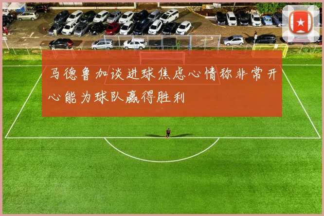 马德鲁加谈进球焦虑心情称非常开心能为球队赢得胜利