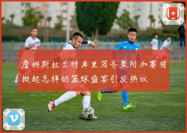 詹姆斯杜兰特库里若齐聚附加赛将掀起怎样的篮球盛宴引发热议
