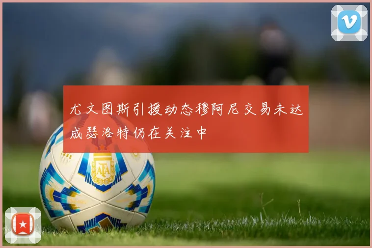 尤文图斯引援动态穆阿尼交易未达成瑟洛特仍在关注中