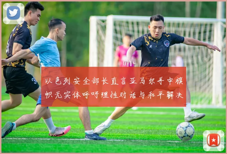 以色列安全部长直言亚马尔手中旗帜无实体呼吁理性对话与和平解决方案