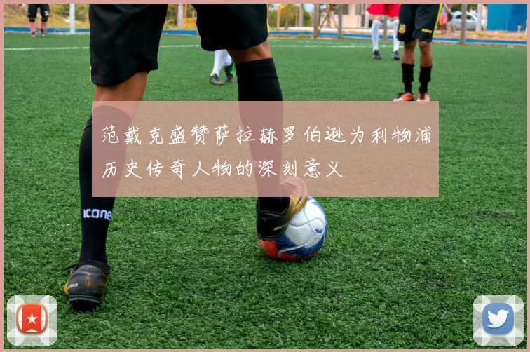 范戴克盛赞萨拉赫罗伯逊为利物浦历史传奇人物的深刻意义