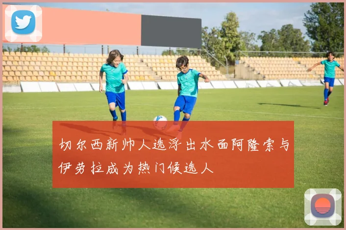 切尔西新帅人选浮出水面阿隆索与伊劳拉成为热门候选人