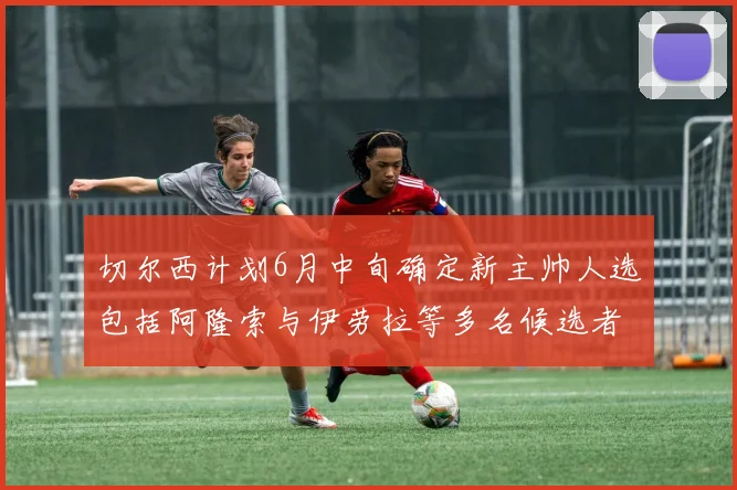 切尔西计划6月中旬确定新主帅人选包括阿隆索与伊劳拉等多名候选者
