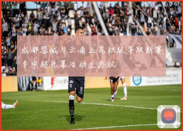 成都蓉城与云南玉昆积极争取新赛季中超开幕活动主办权