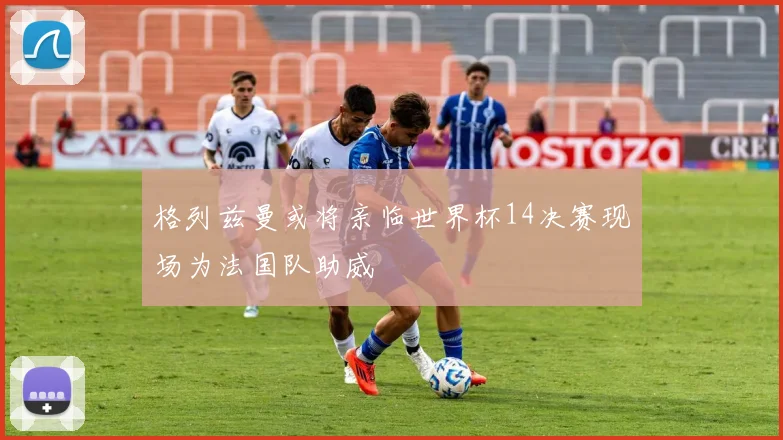 格列兹曼或将亲临世界杯14决赛现场为法国队助威