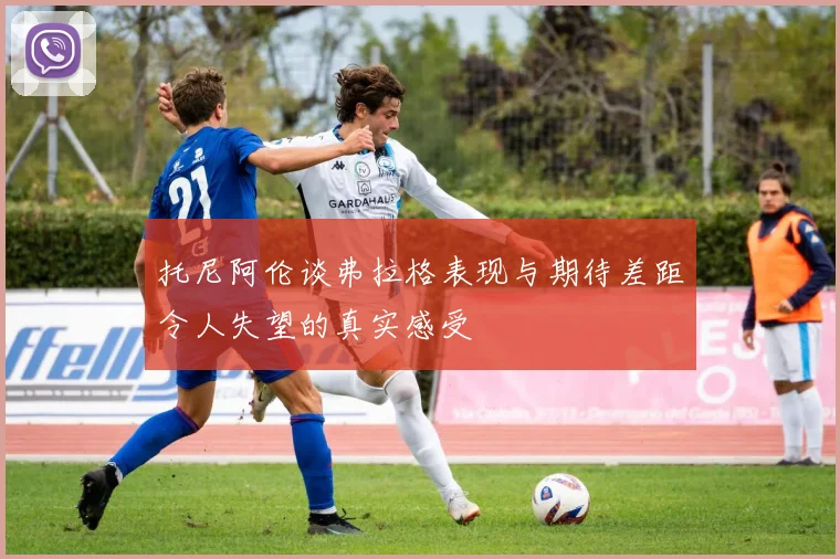 托尼阿伦谈弗拉格表现与期待差距令人失望的真实感受