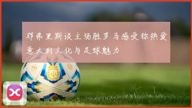 邓弗里斯谈主场胜罗马感受称热爱意大利文化与足球魅力